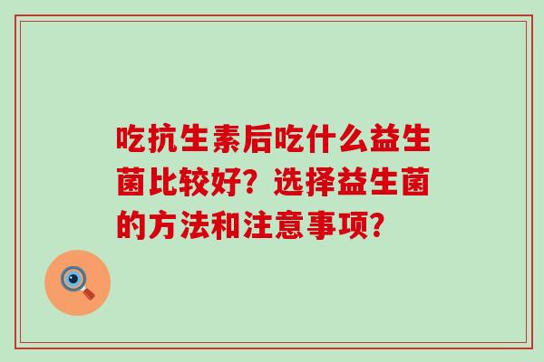 吃抗生素后吃什么益生菌比较好?选择益生菌的方法和注意事项? 吃抗生素后吃什么益生菌比较好?选择益生菌的方法和注意事项?