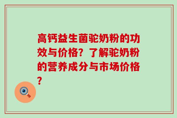 高钙益生菌驼奶粉的功效与价格？了解驼奶粉的营养成分与市场价格？