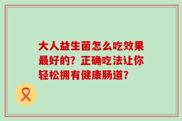 大人益生菌怎么吃效果好的？正确吃法让你轻松拥有健康肠道？