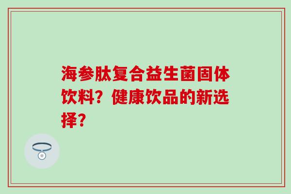 海参肽复合益生菌固体饮料？健康饮品的新选择？