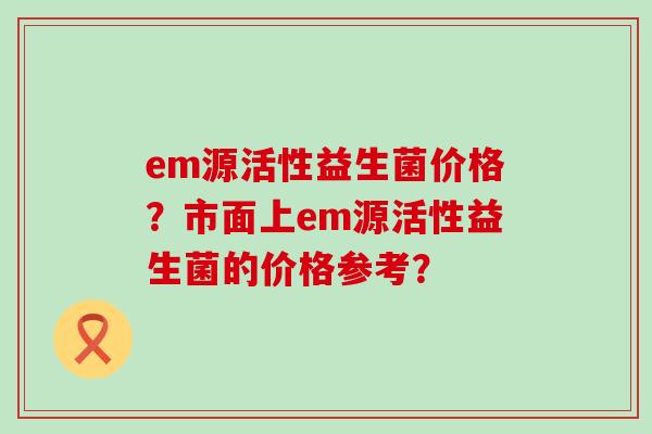 em源活性益生菌价格？市面上em源活性益生菌的价格参考？
