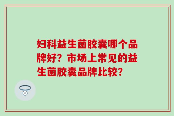 益生菌胶囊哪个品牌好？市场上常见的益生菌胶囊品牌比较？