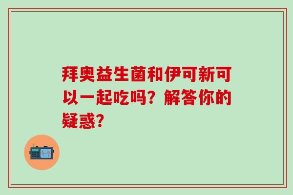 拜奥益生菌和伊可新可以一起吃吗？解答你的疑惑？