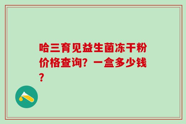 哈三育见益生菌冻干粉价格查询？一盒多少钱？