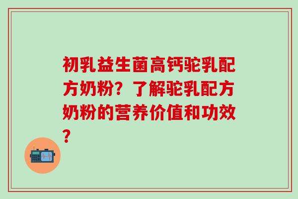 初乳益生菌高钙驼乳配方奶粉？了解驼乳配方奶粉的营养价值和功效？