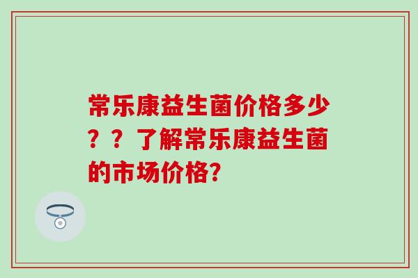 常乐康益生菌价格多少？？了解常乐康益生菌的市场价格？