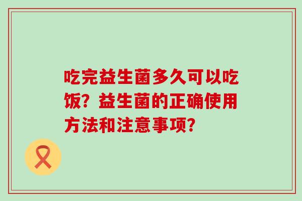 吃完益生菌多久可以吃饭？益生菌的正确使用方法和注意事项？