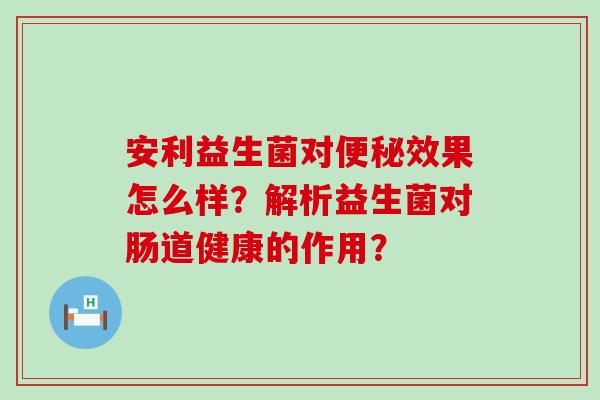 安利益生菌对效果怎么样？解析益生菌对肠道健康的作用？