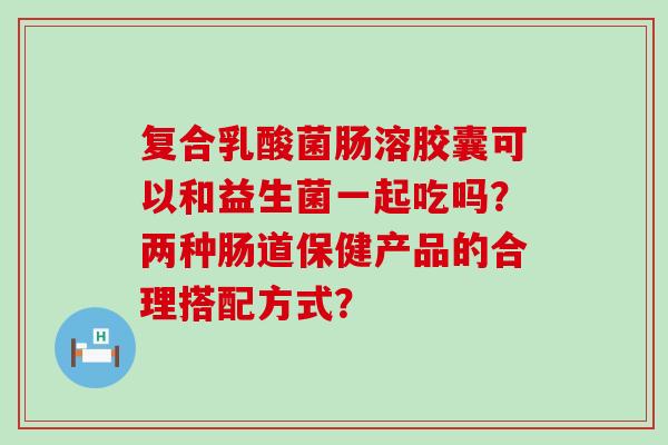 复合乳酸菌肠溶胶囊可以和益生菌一起吃吗？两种肠道保健产品的合理搭配方式？