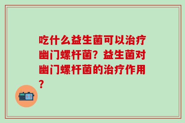 吃什么益生菌可以幽门螺杆菌？益生菌对幽门螺杆菌的作用？
