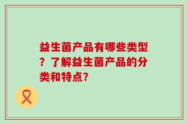 益生菌产品有哪些类型？了解益生菌产品的分类和特点？