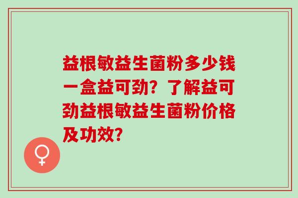 益根敏益生菌粉多少钱一盒益可劲？了解益可劲益根敏益生菌粉价格及功效？