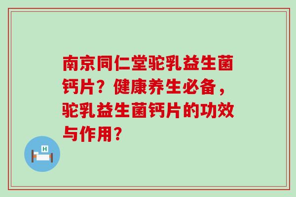 南京同仁堂驼乳益生菌钙片？健康养生必备，驼乳益生菌钙片的功效与作用？