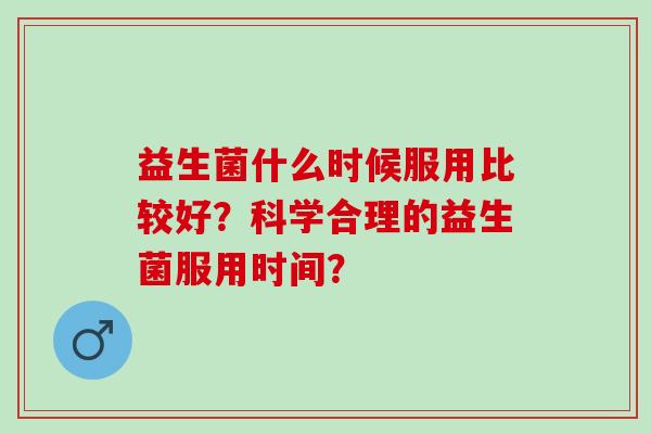 益生菌什么时候服用比较好？科学合理的益生菌服用时间？