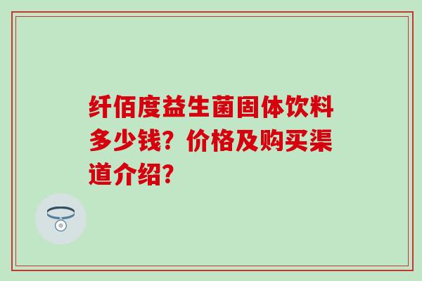 纤佰度益生菌固体饮料多少钱？价格及购买渠道介绍？