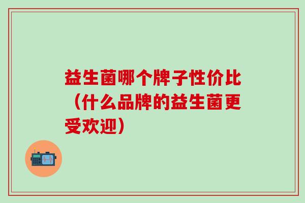 益生菌哪个牌子性价比（什么品牌的益生菌更受欢迎）