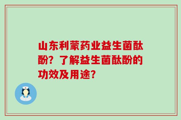 山东利蒙药业益生菌酞酚?了解益生菌酞酚的功效及用途? 山东利蒙药业益生菌酞酚?了解益生菌酞酚的功效及用途?