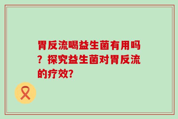 胃反流喝益生菌有用吗？探究益生菌对胃反流的疗效？