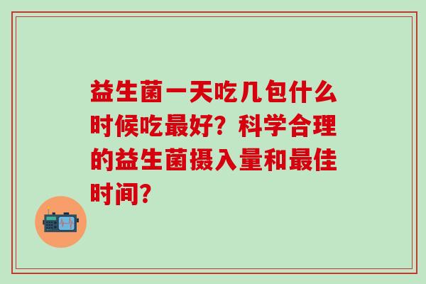 益生菌一天吃几包什么时候吃好？科学合理的益生菌摄入量和佳时间？