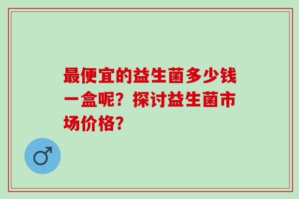 便宜的益生菌多少钱一盒呢？探讨益生菌市场价格？