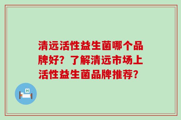 清远活性益生菌哪个品牌好？了解清远市场上活性益生菌品牌推荐？