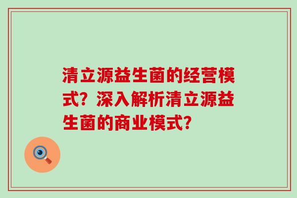 清立源益生菌的经营模式？深入解析清立源益生菌的商业模式？