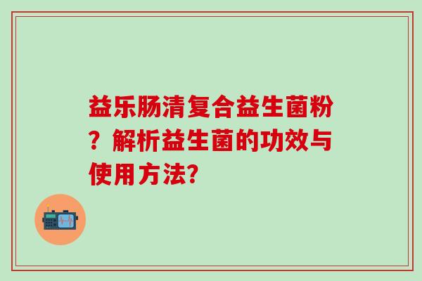 益乐肠清复合益生菌粉?解析益生菌的功效与使用方法? 益乐肠清复合益生菌粉?解析益生菌的功效与使用方法?