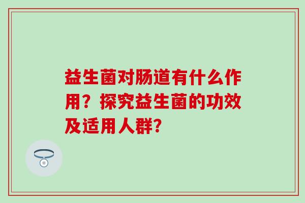 益生菌对肠道有什么作用?探究益生菌的功效及适用人群? 益生菌对肠道有什么作用?探究益生菌的功效及适用人群?