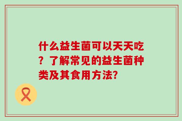 什么益生菌可以天天吃?了解常见的益生菌种类及其食用方法? 什么益生菌可以天天吃?了解常见的益生菌种类及其食用方法?