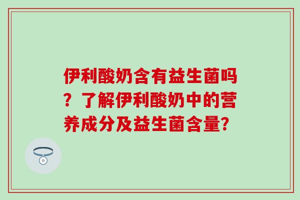 伊利酸奶含有益生菌吗？了解伊利酸奶中的营养成分及益生菌含量？