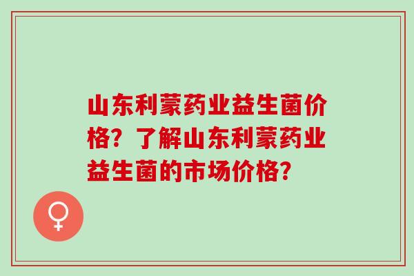 山东利蒙药业益生菌价格？了解山东利蒙药业益生菌的市场价格？