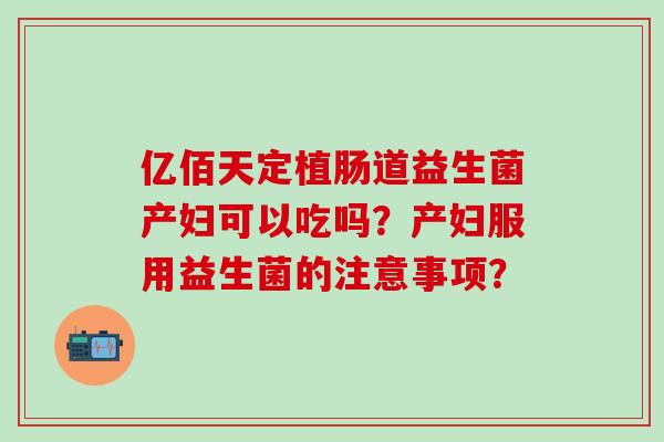 亿佰天定植肠道益生菌产妇可以吃吗?产妇服用益生菌的注意事项? 亿佰天定植肠道益生菌产妇可以吃吗?产妇服用益生菌的注意事项?
