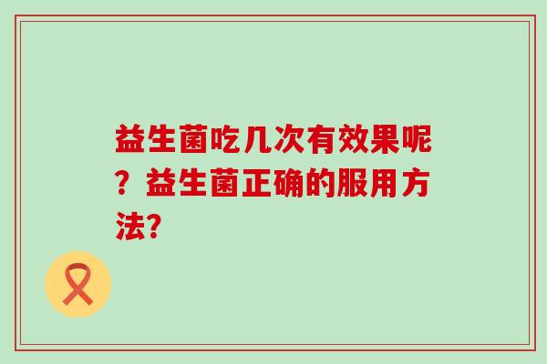 益生菌吃几次有效果呢?益生菌正确的服用方法? 益生菌吃几次有效果呢?益生菌正确的服用方法?