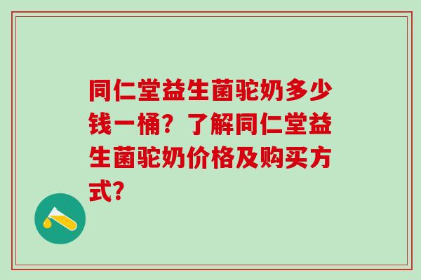 同仁堂益生菌驼奶多少钱一桶？了解同仁堂益生菌驼奶价格及购买方式？