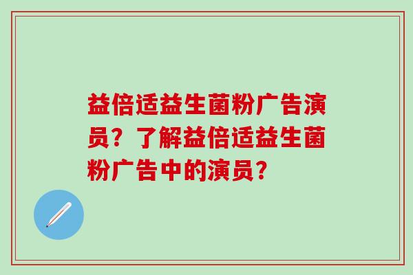 益倍适益生菌粉广告演员？了解益倍适益生菌粉广告中的演员？