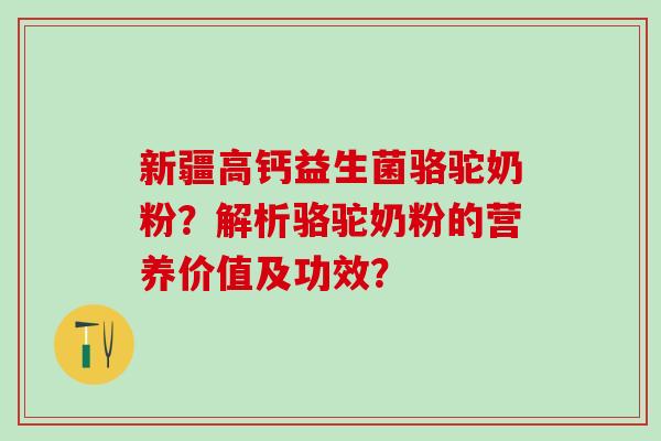 新疆高钙益生菌骆驼奶粉？解析骆驼奶粉的营养价值及功效？