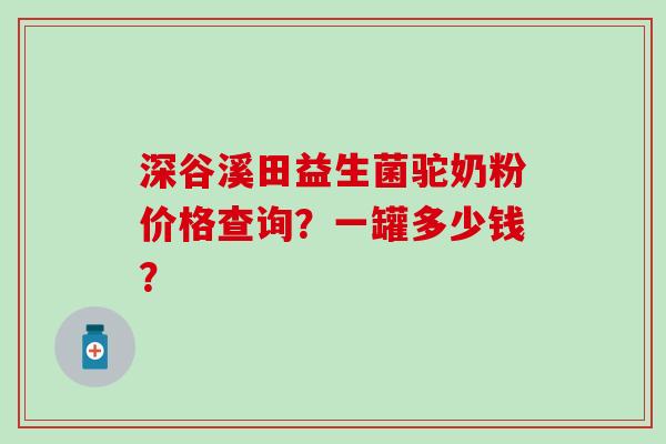 深谷溪田益生菌驼奶粉价格查询？一罐多少钱？