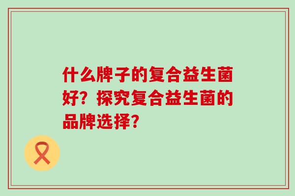 什么牌子的复合益生菌好？探究复合益生菌的品牌选择？