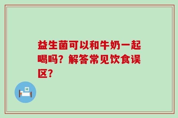 益生菌可以和牛奶一起喝吗？解答常见饮食误区？