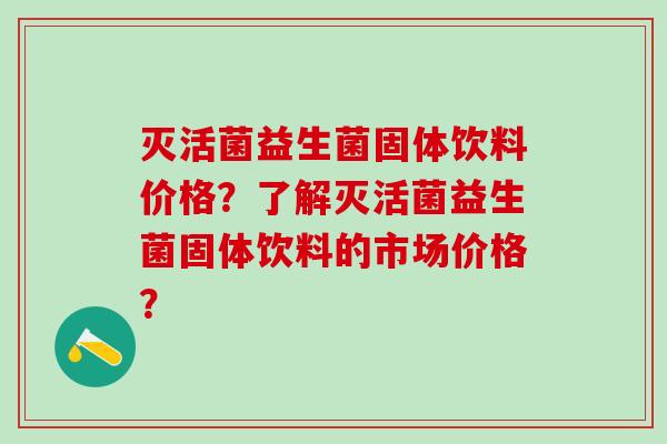 灭活菌益生菌固体饮料价格？了解灭活菌益生菌固体饮料的市场价格？