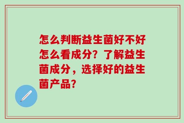 怎么判断益生菌好不好怎么看成分？了解益生菌成分，选择好的益生菌产品？