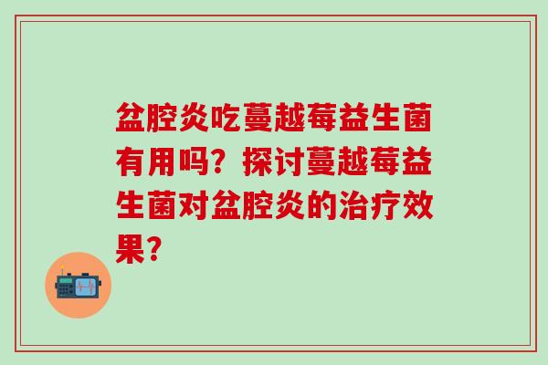 盆腔炎吃蔓越莓益生菌有用吗？探讨蔓越莓益生菌对盆腔炎的效果？