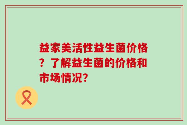 益家美活性益生菌价格？了解益生菌的价格和市场情况？