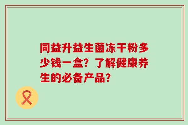 同益升益生菌冻干粉多少钱一盒？了解健康养生的必备产品？