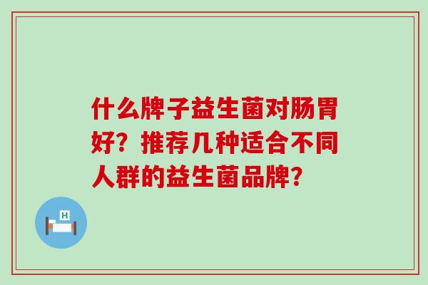 什么牌子益生菌对肠胃好？推荐几种适合不同人群的益生菌品牌？