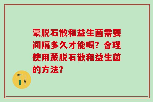 蒙脱石散和益生菌需要间隔多久才能喝？合理使用蒙脱石散和益生菌的方法？