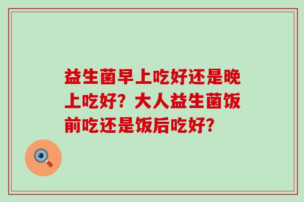 益生菌早上吃好还是晚上吃好？大人益生菌饭前吃还是饭后吃好？