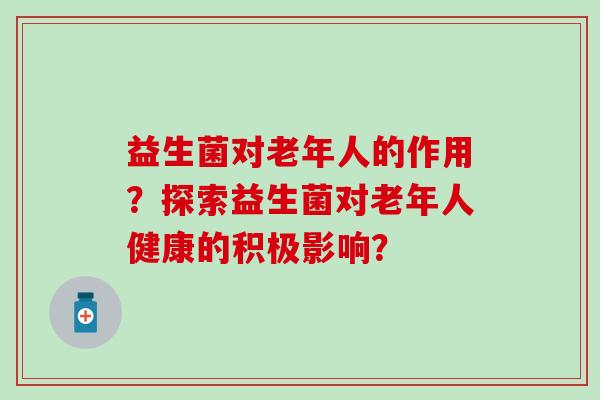 益生菌对老年人的作用？探索益生菌对老年人健康的积极影响？