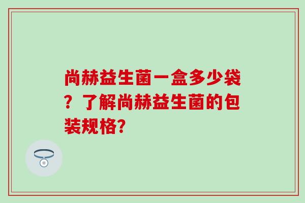 尚赫益生菌一盒多少袋？了解尚赫益生菌的包装规格？