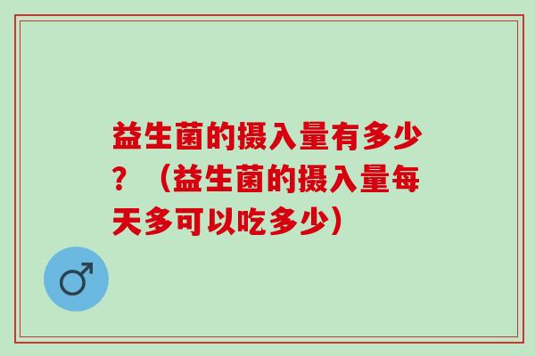 益生菌的摄入量有多少？（益生菌的摄入量每天多可以吃多少）
